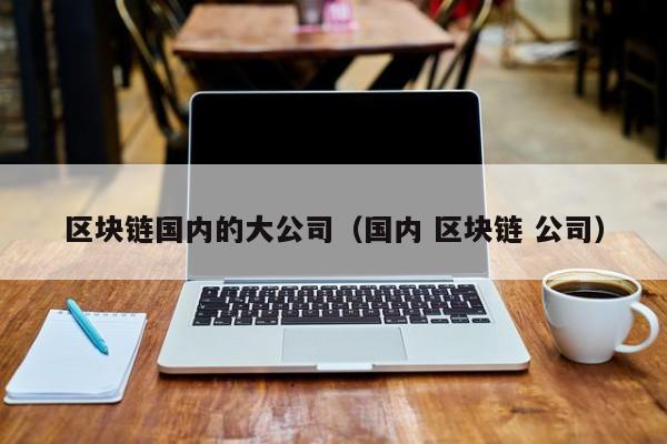 国内区块链公司(国内区块链公司工资怎么样2023年)